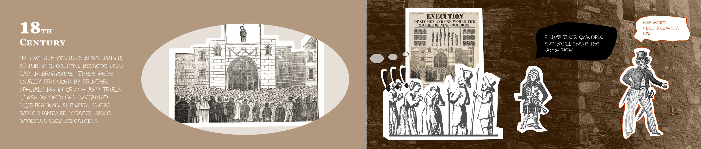 18th century. In the 18th century, block prints of public executions became popular in broadsides.
These were usually produced by printers specialising in crime and trials. These sometimes contained illustrations, although there were standard images from woodcuts used repeatedly.
A guard says, "Follow their example and you'll share the same fate!"
An onlooker says, "How horrid! I best follow the law.""